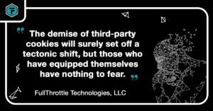 Quote: "The demise of third-party cookies will surely set off a tectonic shift, but those who have equipped themselves have nothing to fear." - FullThrottle Technologies, LLC