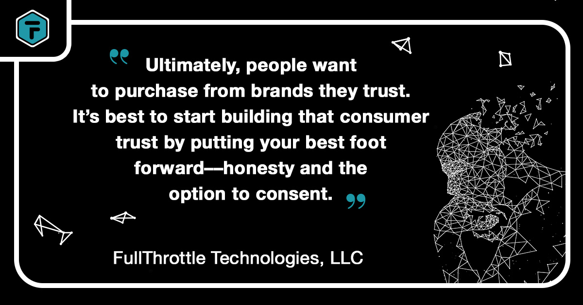 Quote: "Ultimately, people want to purchase from brands they trust. It's best to start building that consumer trust by putting your best foot forward — honesty and the option to consent." - FullThrottle Technologies, LLC