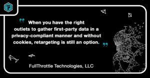 Quote: "When you have the right outlets to gether first-party data in a privacy-compliant manner and without cookies, retargeting is still an option." - FullThrottle Technologies, LLC