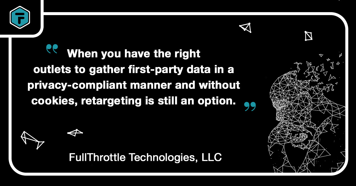 Quote: "When you have the right outlets to gether first-party data in a privacy-compliant manner and without cookies, retargeting is still an option." - FullThrottle Technologies, LLC